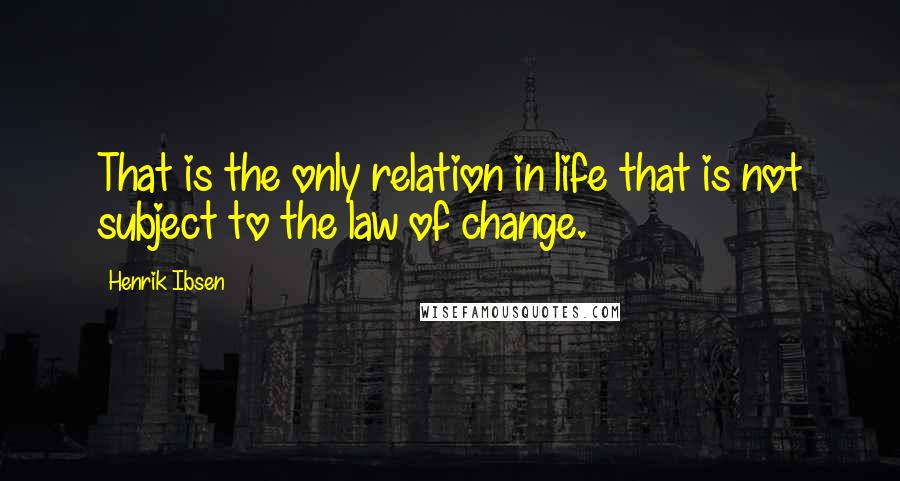 Henrik Ibsen Quotes: That is the only relation in life that is not subject to the law of change.