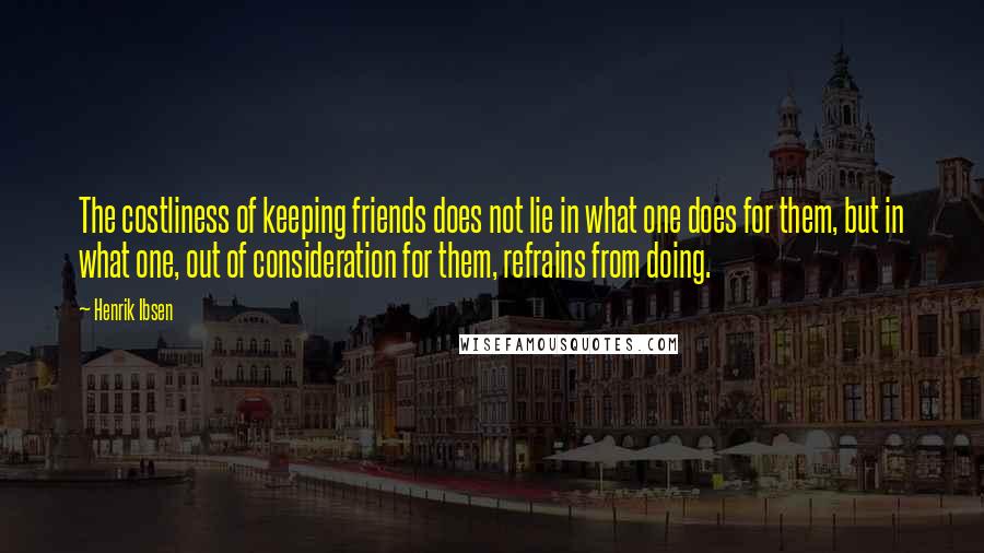 Henrik Ibsen Quotes: The costliness of keeping friends does not lie in what one does for them, but in what one, out of consideration for them, refrains from doing.