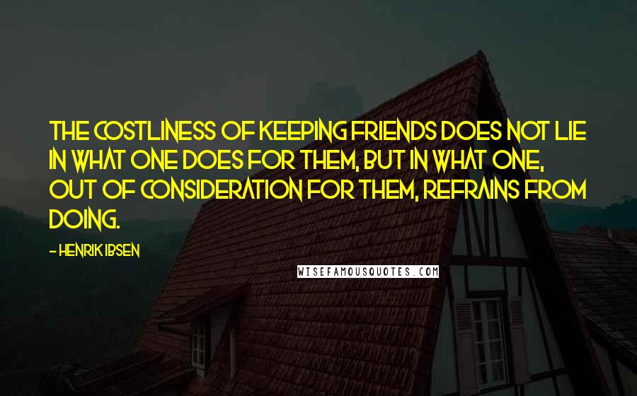 Henrik Ibsen Quotes: The costliness of keeping friends does not lie in what one does for them, but in what one, out of consideration for them, refrains from doing.