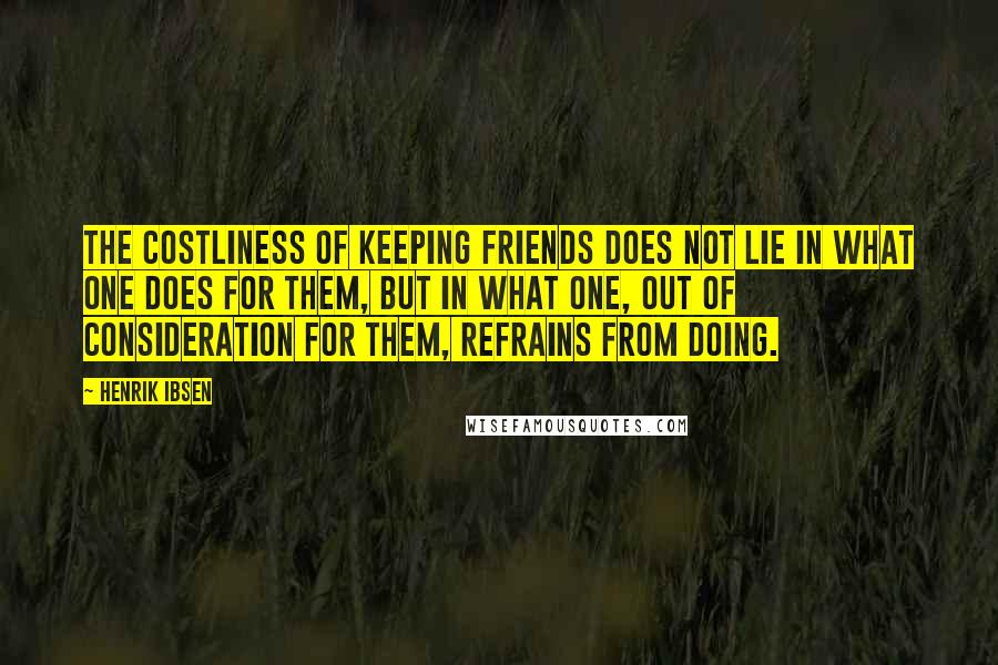 Henrik Ibsen Quotes: The costliness of keeping friends does not lie in what one does for them, but in what one, out of consideration for them, refrains from doing.