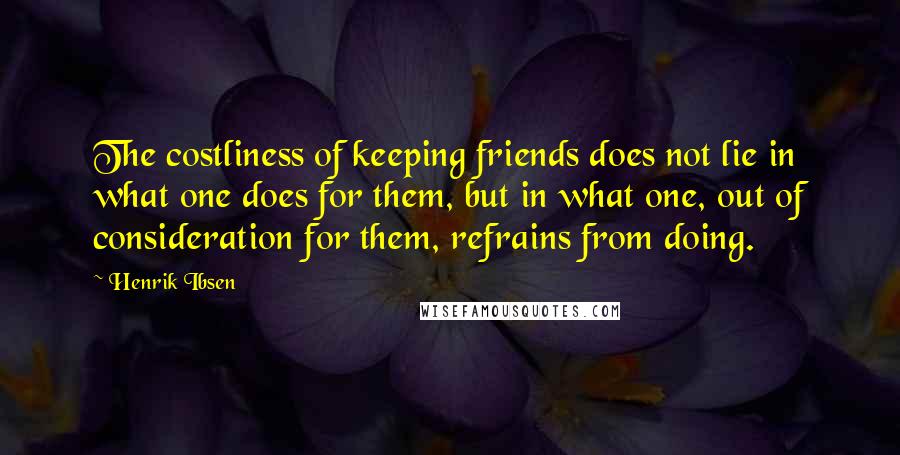 Henrik Ibsen Quotes: The costliness of keeping friends does not lie in what one does for them, but in what one, out of consideration for them, refrains from doing.