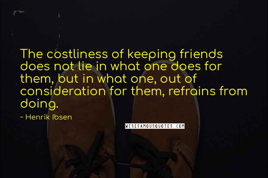 Henrik Ibsen Quotes: The costliness of keeping friends does not lie in what one does for them, but in what one, out of consideration for them, refrains from doing.