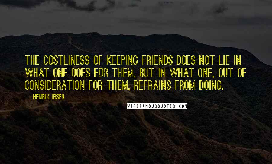 Henrik Ibsen Quotes: The costliness of keeping friends does not lie in what one does for them, but in what one, out of consideration for them, refrains from doing.