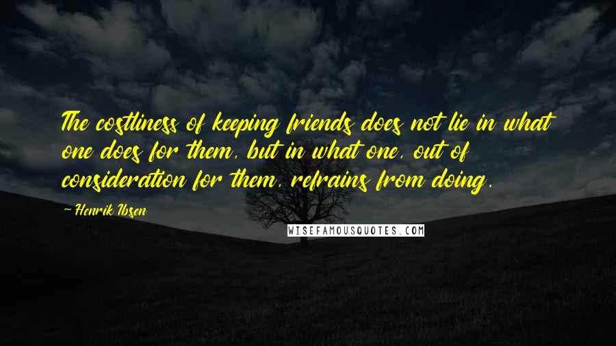 Henrik Ibsen Quotes: The costliness of keeping friends does not lie in what one does for them, but in what one, out of consideration for them, refrains from doing.