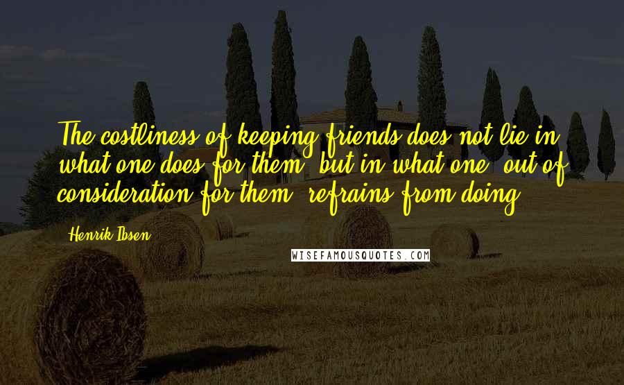 Henrik Ibsen Quotes: The costliness of keeping friends does not lie in what one does for them, but in what one, out of consideration for them, refrains from doing.