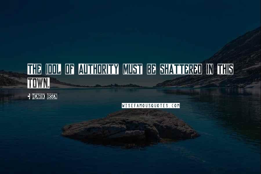 Henrik Ibsen Quotes: The idol of Authority must be shattered in this town.