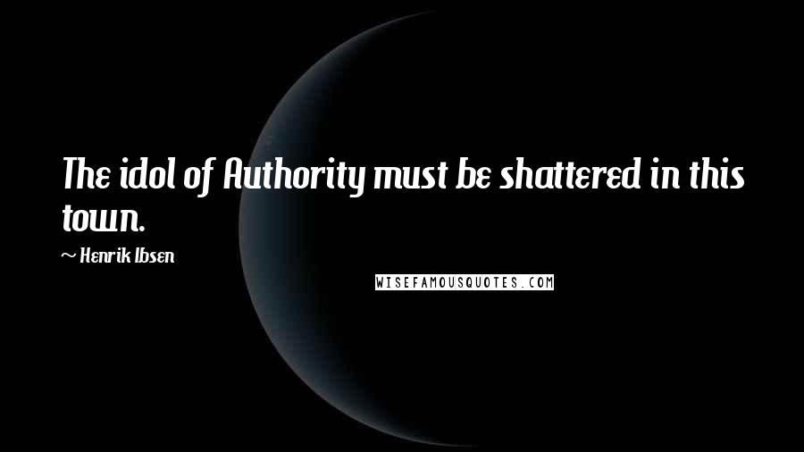 Henrik Ibsen Quotes: The idol of Authority must be shattered in this town.