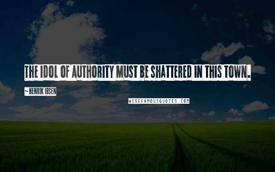 Henrik Ibsen Quotes: The idol of Authority must be shattered in this town.