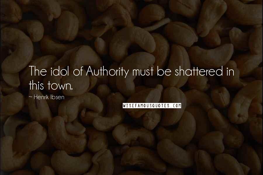 Henrik Ibsen Quotes: The idol of Authority must be shattered in this town.