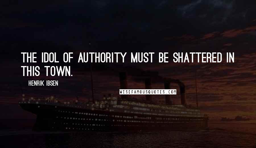 Henrik Ibsen Quotes: The idol of Authority must be shattered in this town.