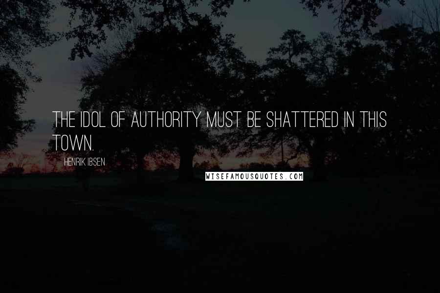 Henrik Ibsen Quotes: The idol of Authority must be shattered in this town.