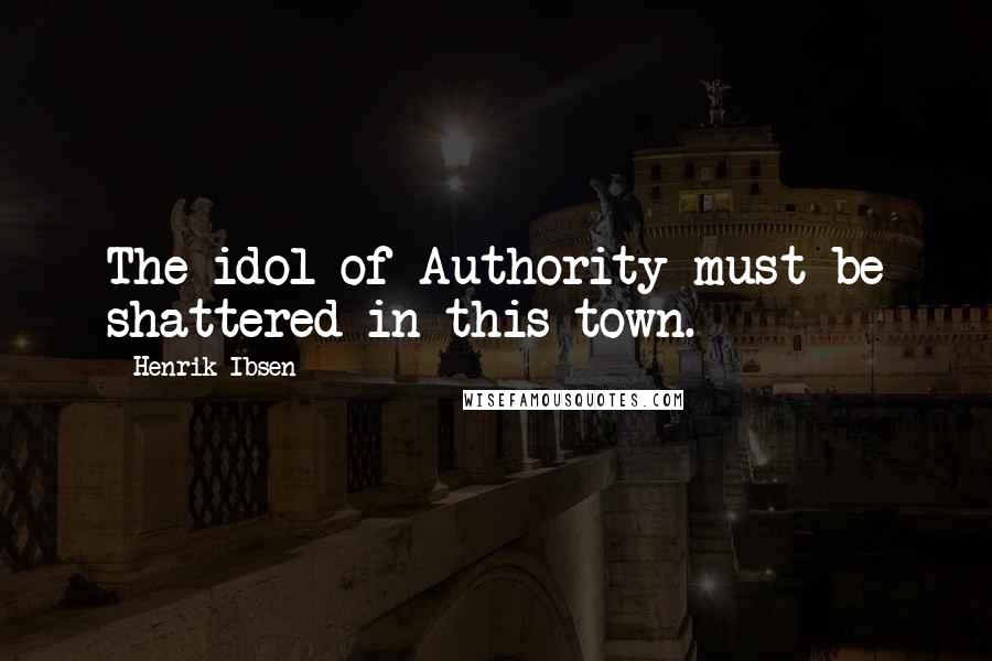 Henrik Ibsen Quotes: The idol of Authority must be shattered in this town.