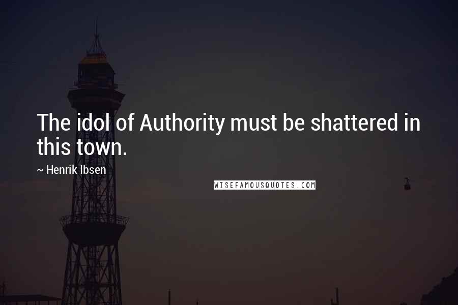 Henrik Ibsen Quotes: The idol of Authority must be shattered in this town.