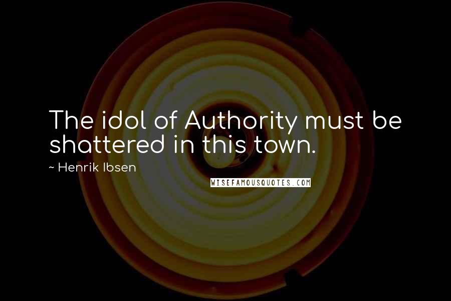 Henrik Ibsen Quotes: The idol of Authority must be shattered in this town.