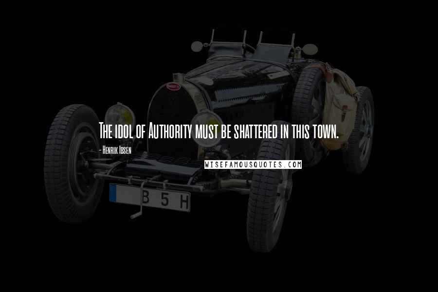 Henrik Ibsen Quotes: The idol of Authority must be shattered in this town.