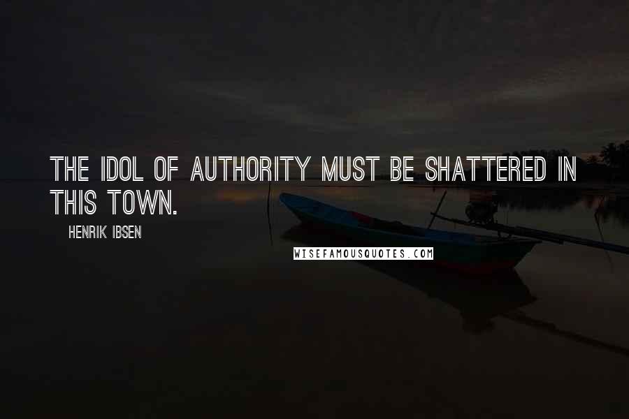 Henrik Ibsen Quotes: The idol of Authority must be shattered in this town.