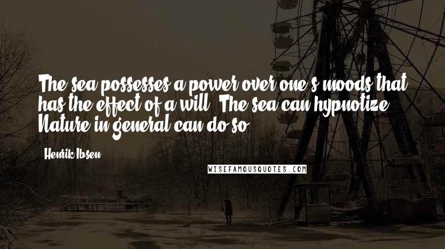 Henrik Ibsen Quotes: The sea possesses a power over one's moods that has the effect of a will. The sea can hypnotize. Nature in general can do so.