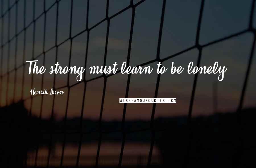 Henrik Ibsen Quotes: The strong must learn to be lonely.