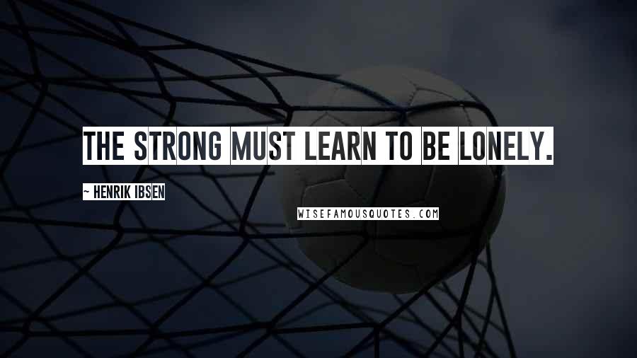 Henrik Ibsen Quotes: The strong must learn to be lonely.