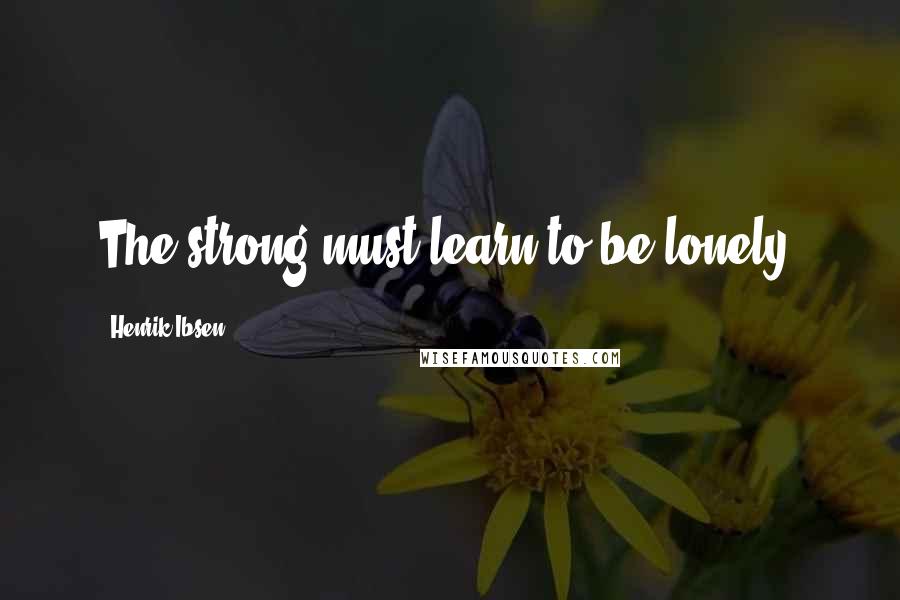 Henrik Ibsen Quotes: The strong must learn to be lonely.