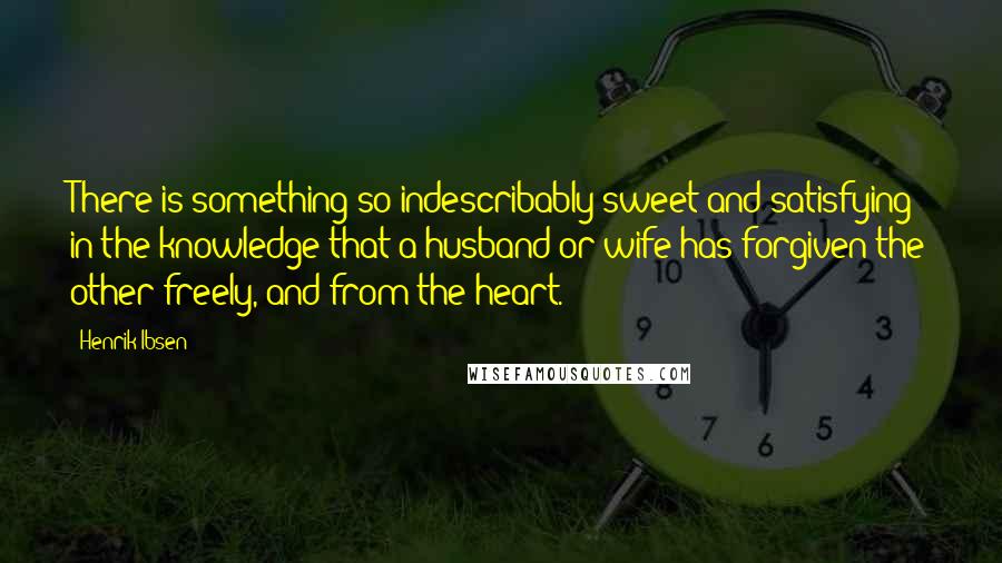 Henrik Ibsen Quotes: There is something so indescribably sweet and satisfying in the knowledge that a husband or wife has forgiven the other freely, and from the heart.