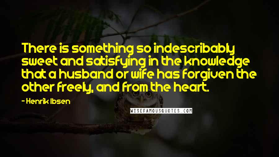 Henrik Ibsen Quotes: There is something so indescribably sweet and satisfying in the knowledge that a husband or wife has forgiven the other freely, and from the heart.