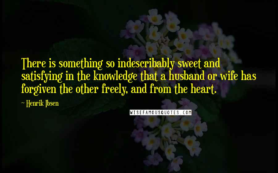 Henrik Ibsen Quotes: There is something so indescribably sweet and satisfying in the knowledge that a husband or wife has forgiven the other freely, and from the heart.