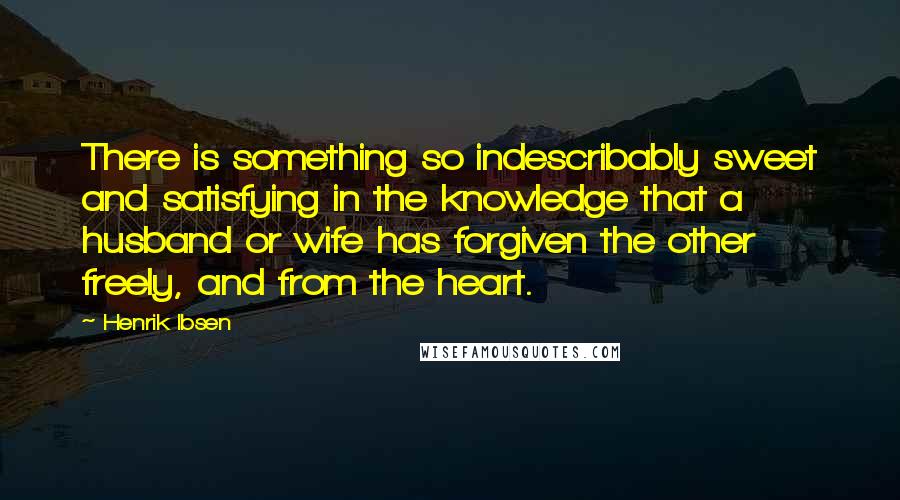 Henrik Ibsen Quotes: There is something so indescribably sweet and satisfying in the knowledge that a husband or wife has forgiven the other freely, and from the heart.