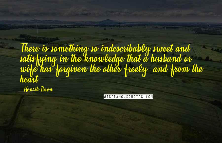 Henrik Ibsen Quotes: There is something so indescribably sweet and satisfying in the knowledge that a husband or wife has forgiven the other freely, and from the heart.