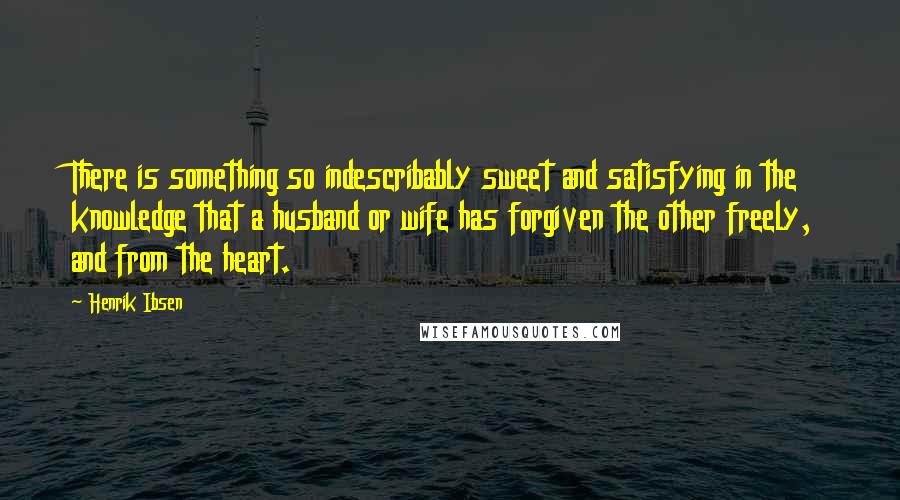 Henrik Ibsen Quotes: There is something so indescribably sweet and satisfying in the knowledge that a husband or wife has forgiven the other freely, and from the heart.
