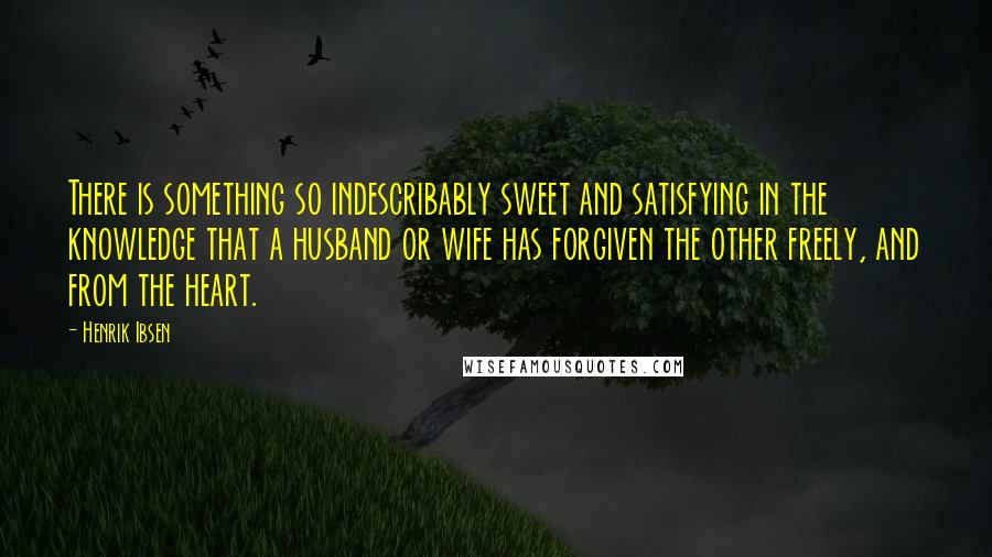 Henrik Ibsen Quotes: There is something so indescribably sweet and satisfying in the knowledge that a husband or wife has forgiven the other freely, and from the heart.