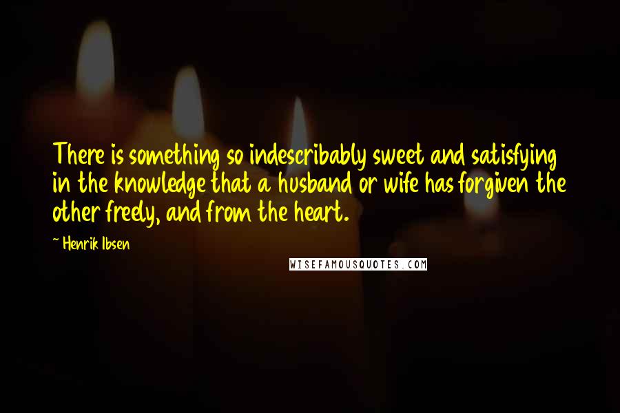 Henrik Ibsen Quotes: There is something so indescribably sweet and satisfying in the knowledge that a husband or wife has forgiven the other freely, and from the heart.