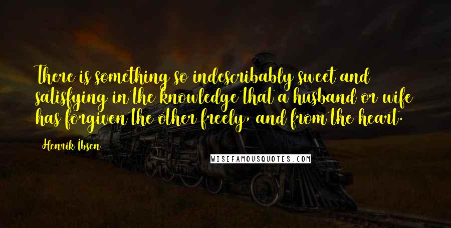 Henrik Ibsen Quotes: There is something so indescribably sweet and satisfying in the knowledge that a husband or wife has forgiven the other freely, and from the heart.