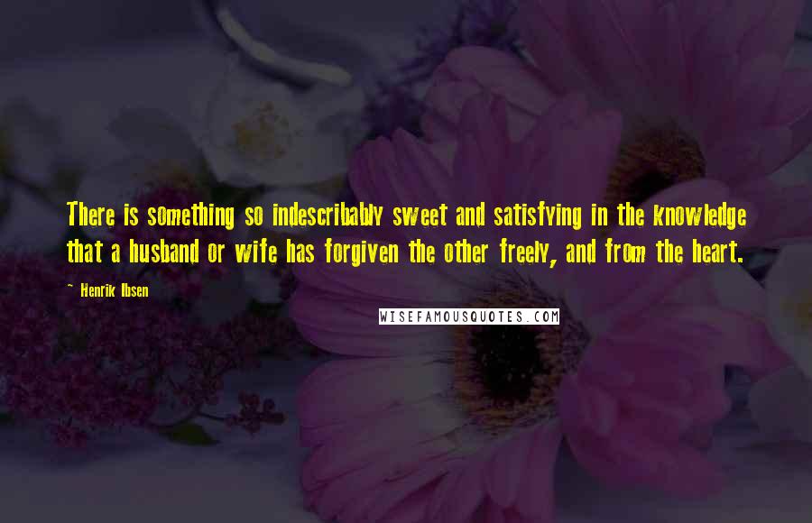 Henrik Ibsen Quotes: There is something so indescribably sweet and satisfying in the knowledge that a husband or wife has forgiven the other freely, and from the heart.