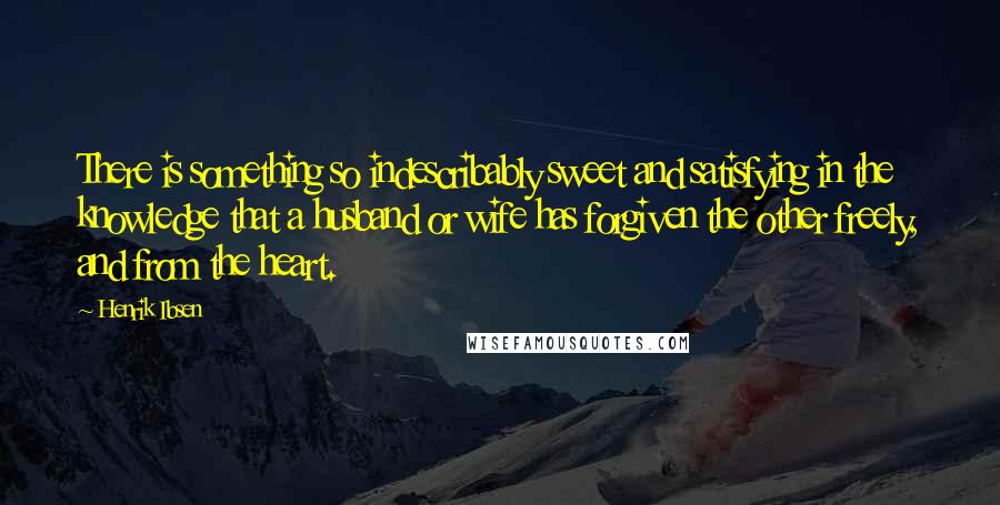 Henrik Ibsen Quotes: There is something so indescribably sweet and satisfying in the knowledge that a husband or wife has forgiven the other freely, and from the heart.