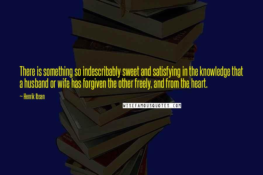 Henrik Ibsen Quotes: There is something so indescribably sweet and satisfying in the knowledge that a husband or wife has forgiven the other freely, and from the heart.