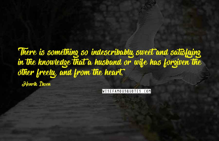 Henrik Ibsen Quotes: There is something so indescribably sweet and satisfying in the knowledge that a husband or wife has forgiven the other freely, and from the heart.