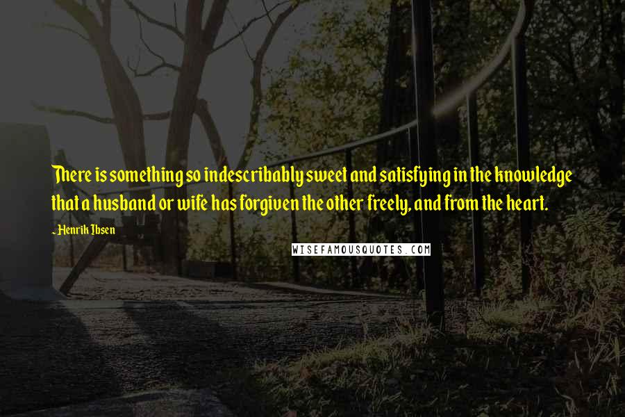 Henrik Ibsen Quotes: There is something so indescribably sweet and satisfying in the knowledge that a husband or wife has forgiven the other freely, and from the heart.