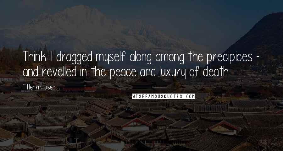 Henrik Ibsen Quotes: Think. I dragged myself along among the precipices - and revelled in the peace and luxury of death.