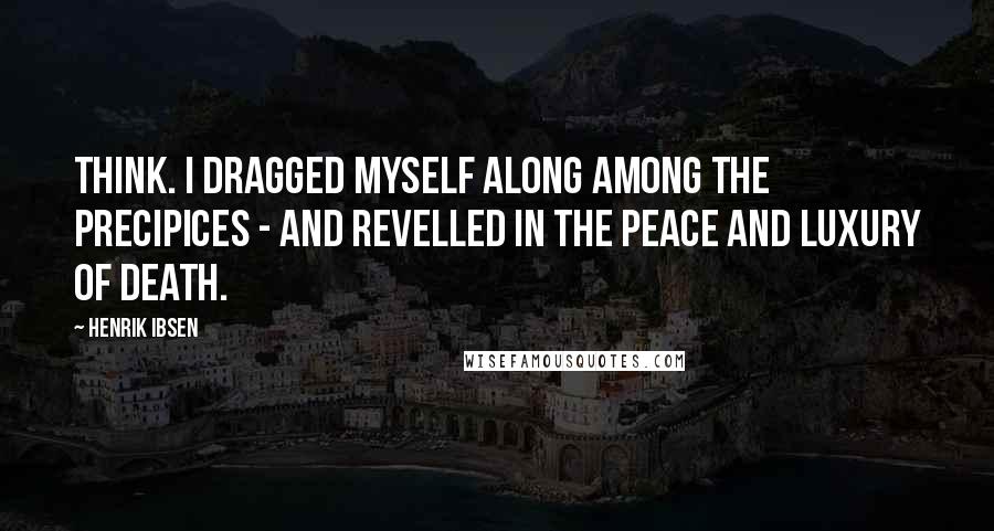 Henrik Ibsen Quotes: Think. I dragged myself along among the precipices - and revelled in the peace and luxury of death.