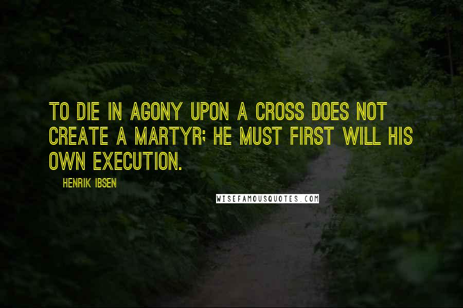 Henrik Ibsen Quotes: To die in agony upon a cross Does not create a martyr; he must first Will his own execution.