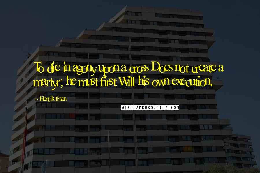 Henrik Ibsen Quotes: To die in agony upon a cross Does not create a martyr; he must first Will his own execution.