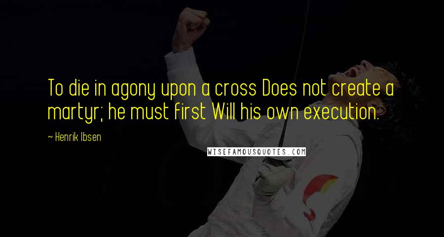 Henrik Ibsen Quotes: To die in agony upon a cross Does not create a martyr; he must first Will his own execution.