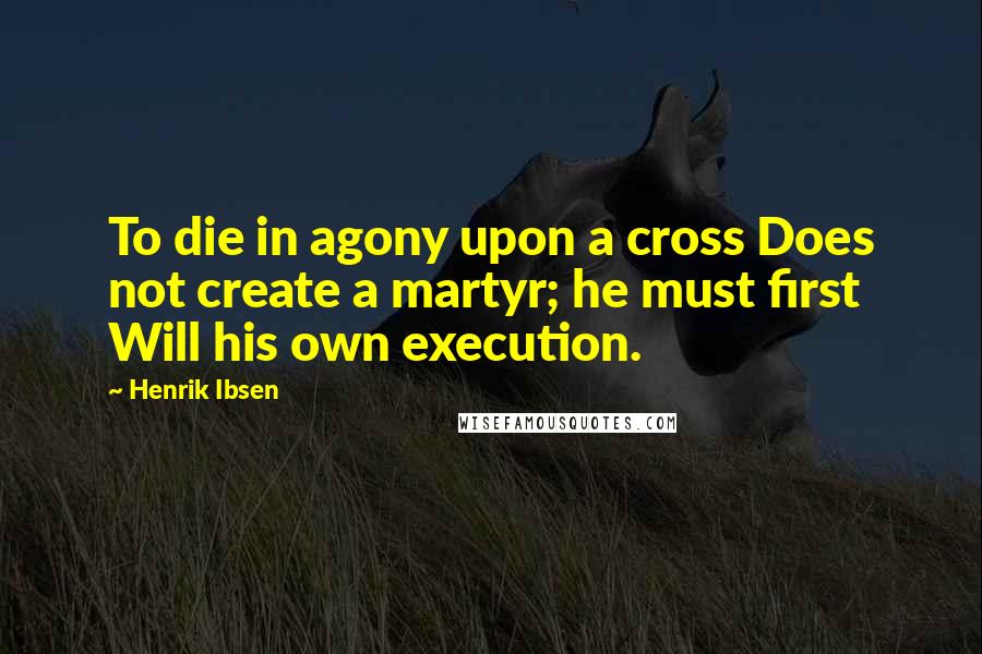 Henrik Ibsen Quotes: To die in agony upon a cross Does not create a martyr; he must first Will his own execution.