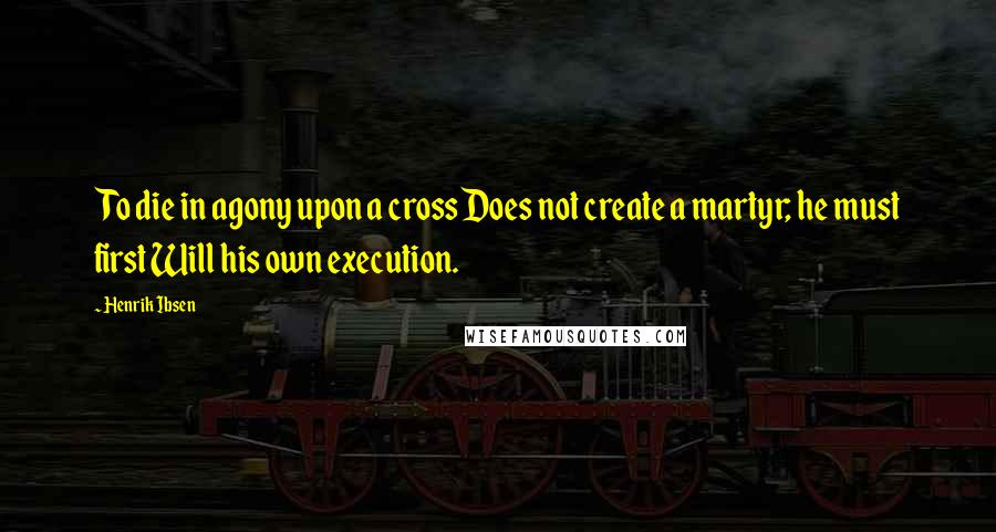 Henrik Ibsen Quotes: To die in agony upon a cross Does not create a martyr; he must first Will his own execution.