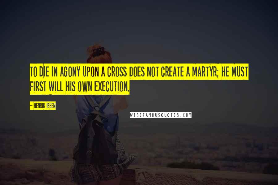 Henrik Ibsen Quotes: To die in agony upon a cross Does not create a martyr; he must first Will his own execution.