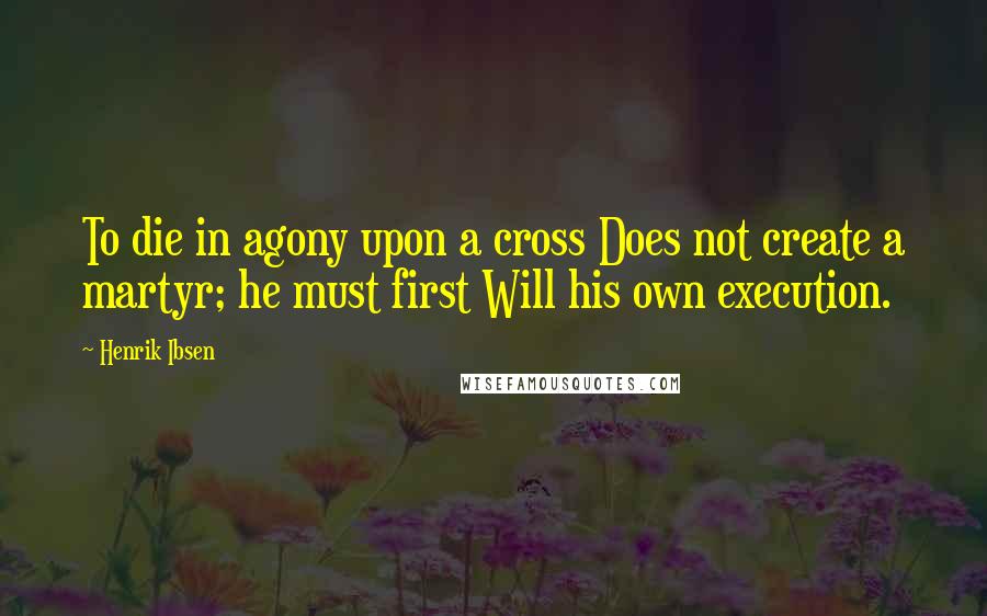 Henrik Ibsen Quotes: To die in agony upon a cross Does not create a martyr; he must first Will his own execution.