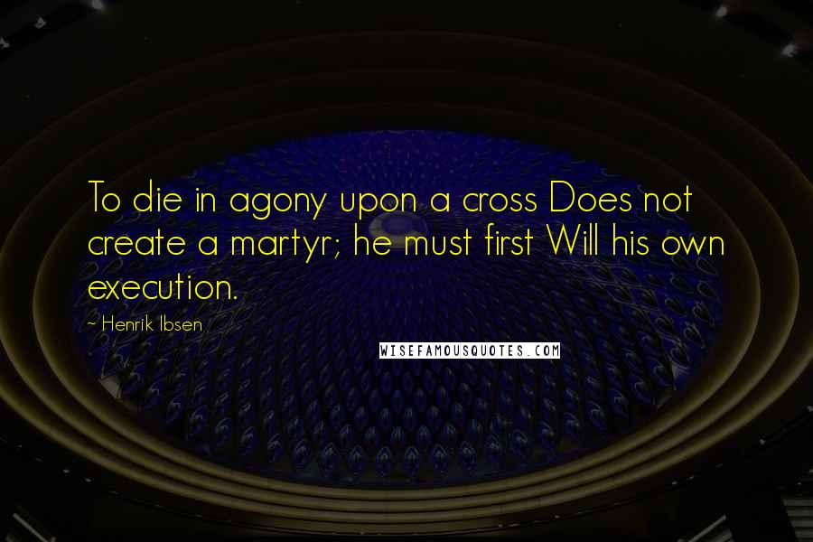 Henrik Ibsen Quotes: To die in agony upon a cross Does not create a martyr; he must first Will his own execution.