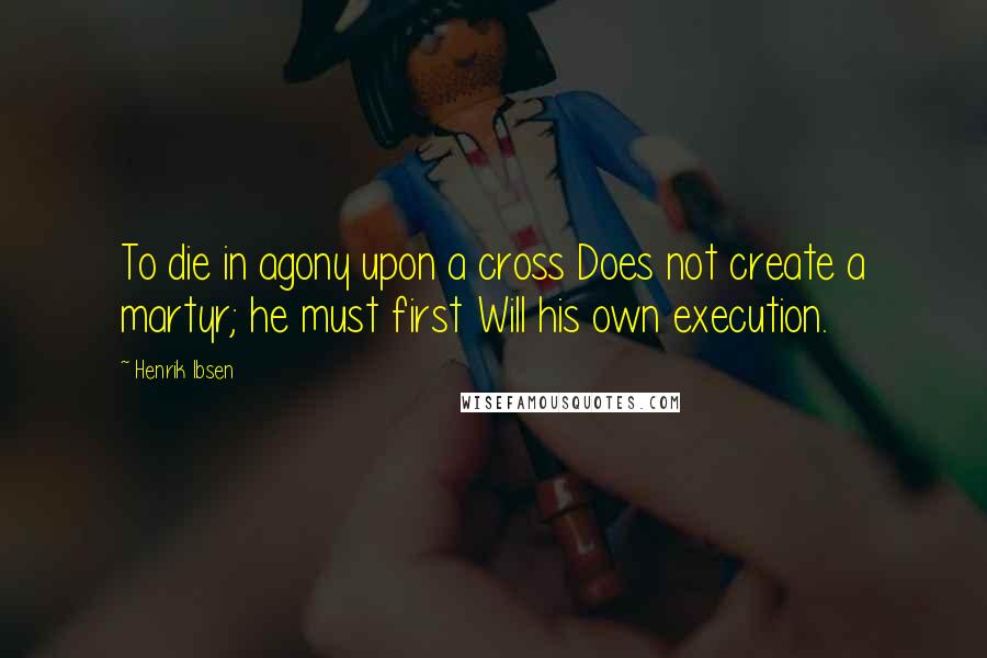 Henrik Ibsen Quotes: To die in agony upon a cross Does not create a martyr; he must first Will his own execution.