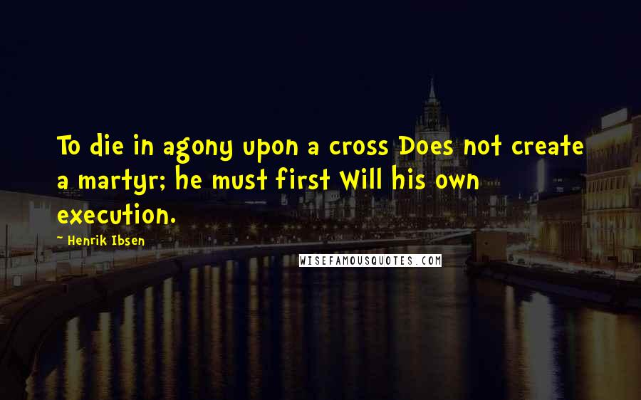Henrik Ibsen Quotes: To die in agony upon a cross Does not create a martyr; he must first Will his own execution.